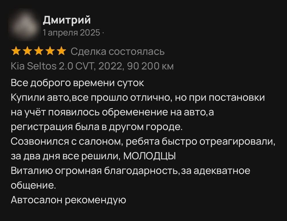 Отзыв клиента Дмитрий на площадке Avito: Купили авто, все прошло отлично, но при постановки на учёт появилось обременение на авто, а регистрация была в другом городе. Созвонился с салоном, ребята быстро отреагировали, за два дня все решили, МОЛОДЦЫ. Виталию огромная благодарность за адекватное общение. Автосалон рекомендую.
