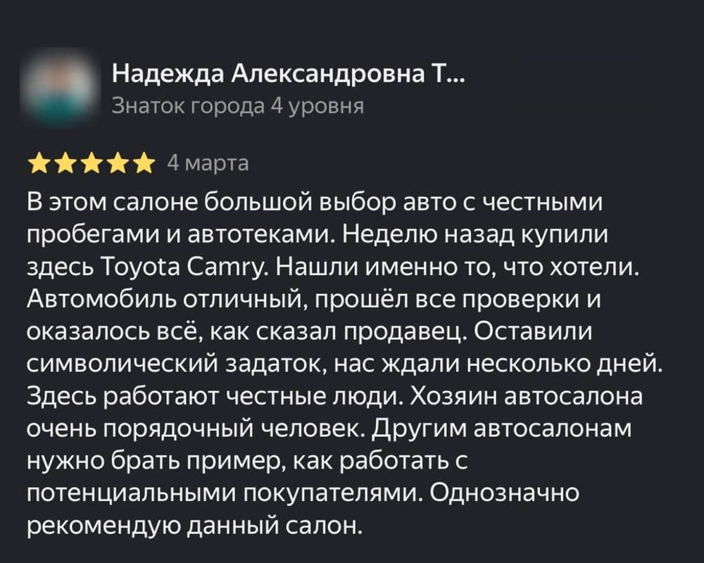 Отзыв клиента Надежда Александровна Т. на площадке Яндекс.Карты: В этом салоне большой выбор авто с честными пробегами и автотеками. Неделю назад купили здесь Toyota Camry. Нашли именно то, что хотели. Автомобиль отличный, прошёл все проверки и оказалось всё, как сказал продавец. Оставили символический задаток, нас ждали несколько дней. Здесь работают честные люди. Хозяин автосалона очень порядочный человек. Другим автосалонам нужно брать пример, как работать с потенциальными покупателями. Однозначно рекомендую данный салон.