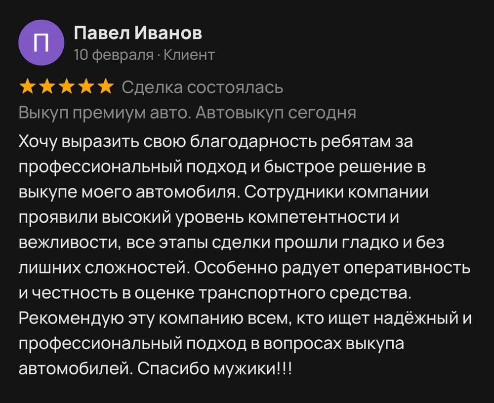 Отзыв клиента Павел Иванов на площадке Avito: Хочу выразить свою благодарность ребятам за профессиональный подход и быстрое решение в выкупе моего автомобиля. Сотрудники компании проявили высокий уровень компетентности и вежливости, все этапы сделки прошли гладко и без лишних сложностей. Особенно радует оперативность и честность в оценке транспортного средства. Рекомендую эту компанию всем, кто ищет надёжный и профессиональный подход в вопросах выкупа автомобилей. Спасибо мужики!!!