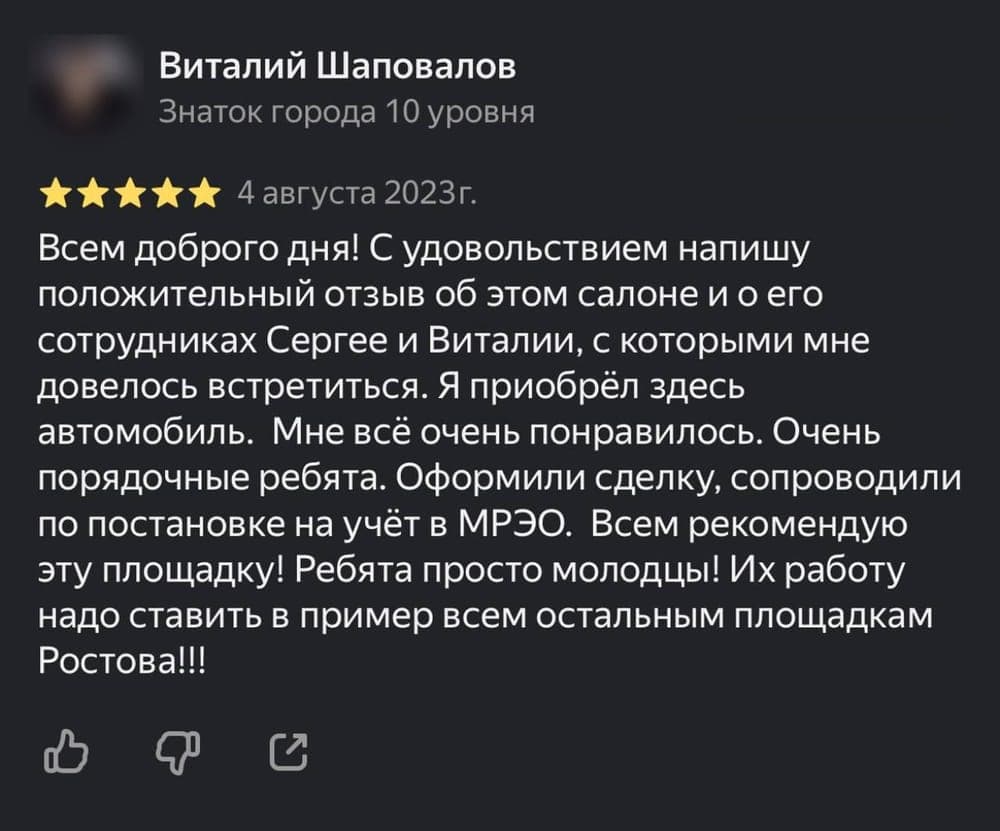 Отзыв клиента Виталий Шаповалов на площадке Яндекс.Карты: С удовольствием напишу положительный отзыв об этом салоне и о его сотрудниках Сергее и Виталии, с которыми мне довелось встретиться. Я приобрёл здесь автомобиль. Мне всё очень понравилось. Очень порядочные ребята. Оформили сделку, сопроводили по постановке на учёт в МРЭО. Всем рекомендую эту площадку! Ребята просто молодцы! Их работу надо ставить в пример всем остальным площадкам Ростова!!!